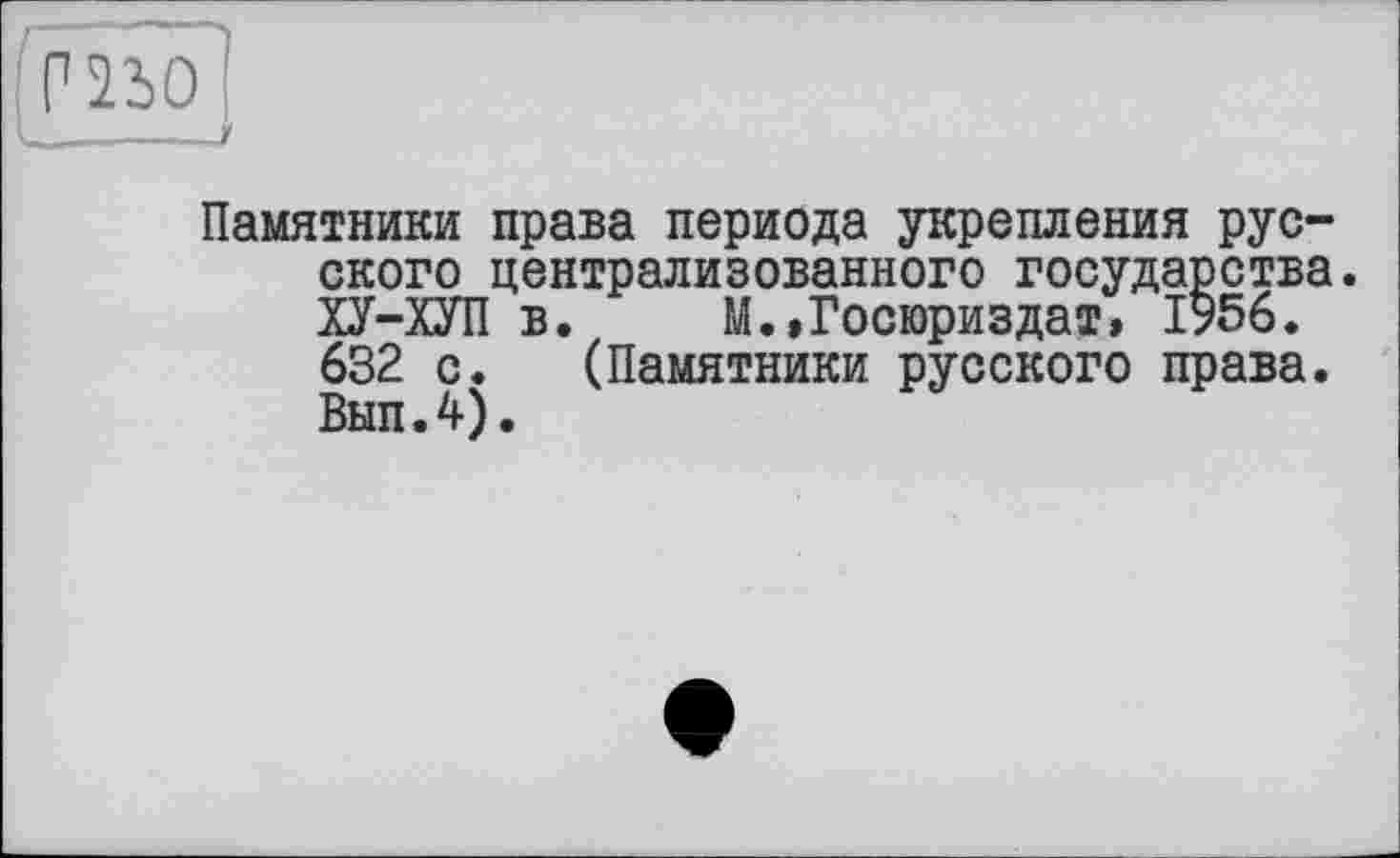 ﻿I_____~-----------г
Памятники права периода укрепления русского централизованного государства. ХУ-ХУП в. М.,Госюриздат, 1956. 632 с. (Памятники русского права. Вып.4).